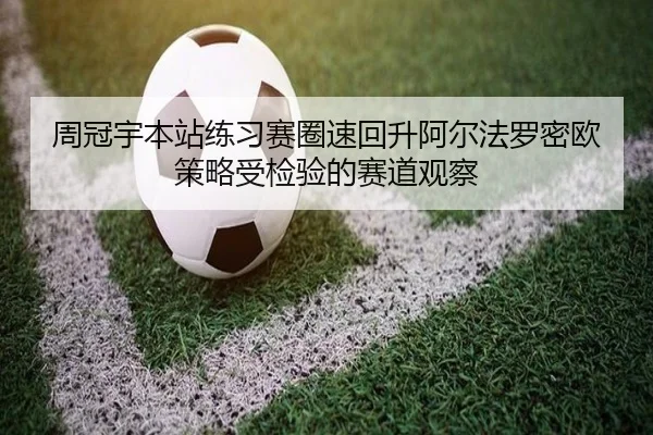 周冠宇本站练习赛圈速回升阿尔法罗密欧策略受检验的赛道观察